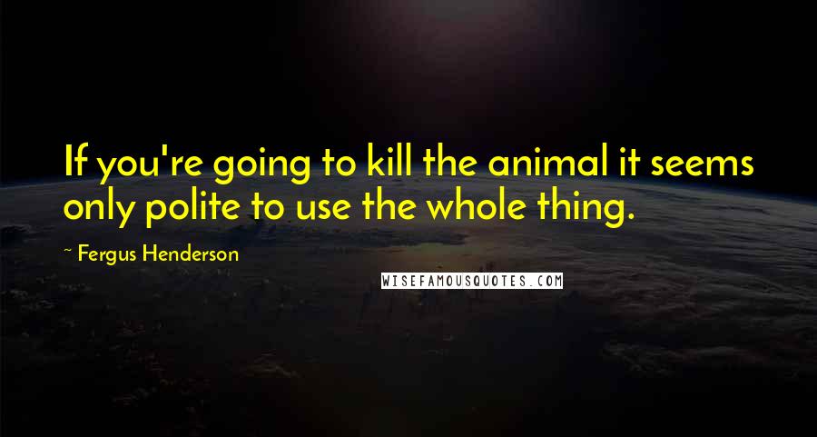 Fergus Henderson Quotes: If you're going to kill the animal it seems only polite to use the whole thing.