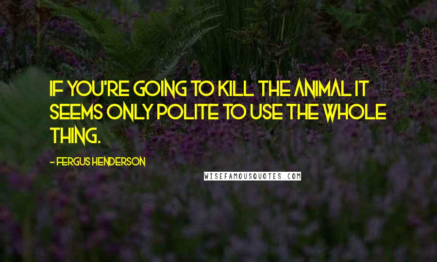 Fergus Henderson Quotes: If you're going to kill the animal it seems only polite to use the whole thing.