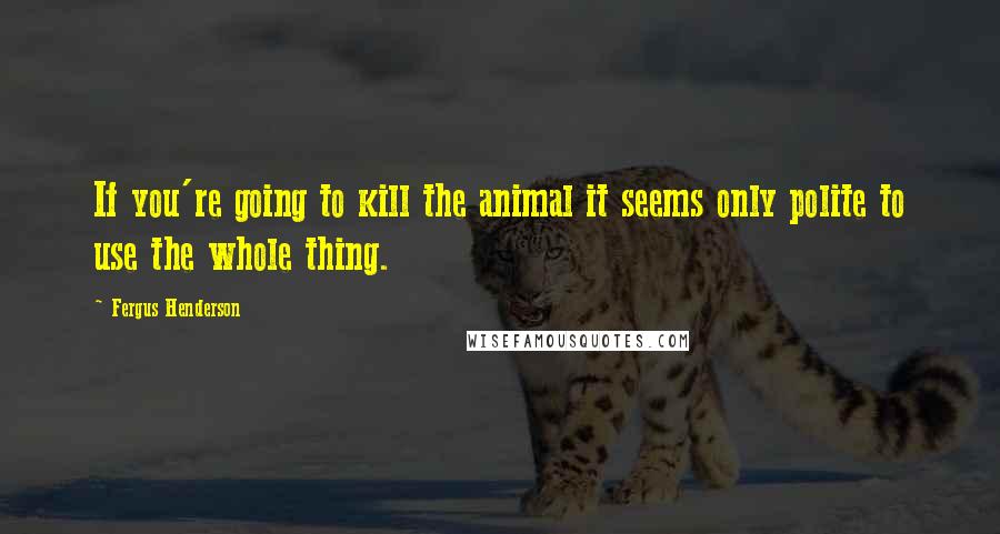 Fergus Henderson Quotes: If you're going to kill the animal it seems only polite to use the whole thing.