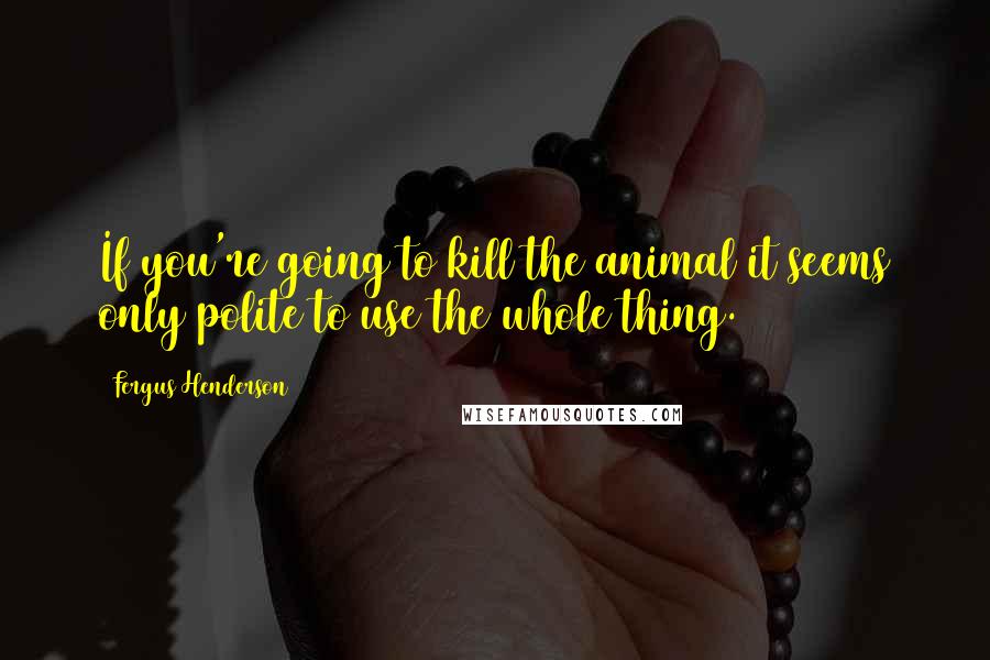 Fergus Henderson Quotes: If you're going to kill the animal it seems only polite to use the whole thing.