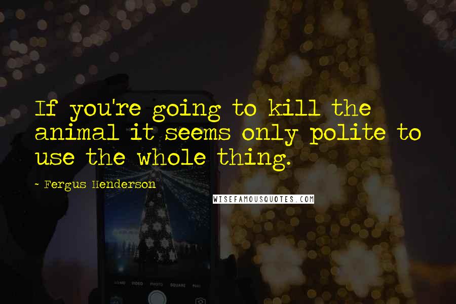 Fergus Henderson Quotes: If you're going to kill the animal it seems only polite to use the whole thing.