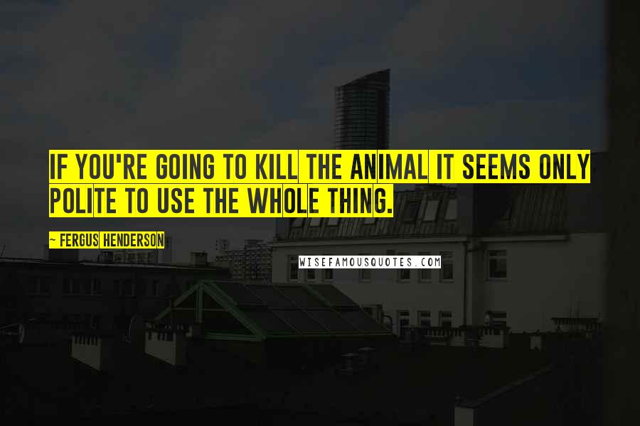 Fergus Henderson Quotes: If you're going to kill the animal it seems only polite to use the whole thing.