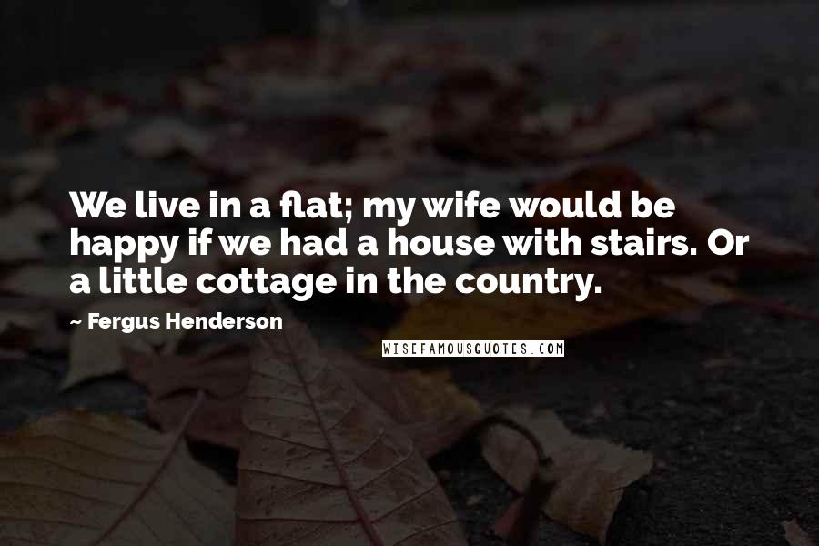 Fergus Henderson Quotes: We live in a flat; my wife would be happy if we had a house with stairs. Or a little cottage in the country.