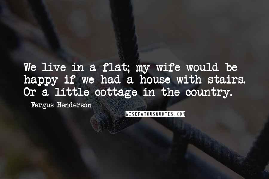 Fergus Henderson Quotes: We live in a flat; my wife would be happy if we had a house with stairs. Or a little cottage in the country.