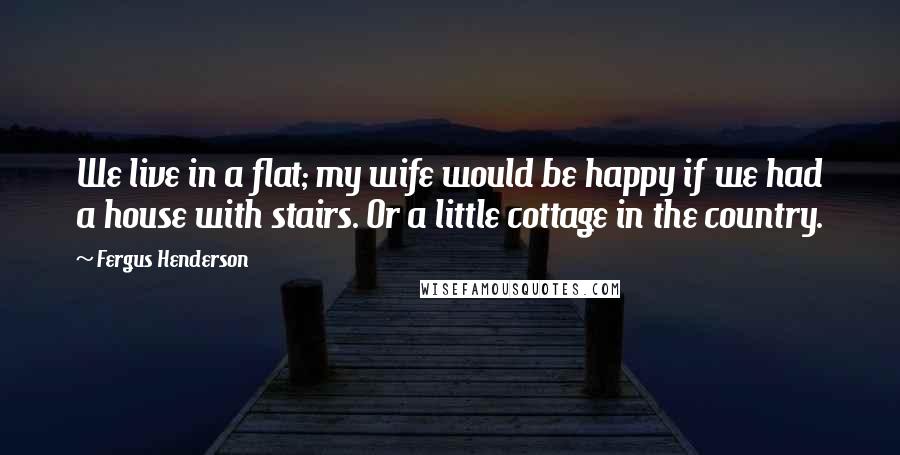 Fergus Henderson Quotes: We live in a flat; my wife would be happy if we had a house with stairs. Or a little cottage in the country.