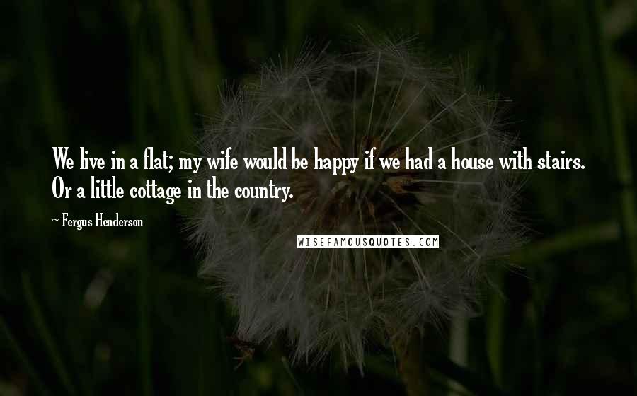 Fergus Henderson Quotes: We live in a flat; my wife would be happy if we had a house with stairs. Or a little cottage in the country.