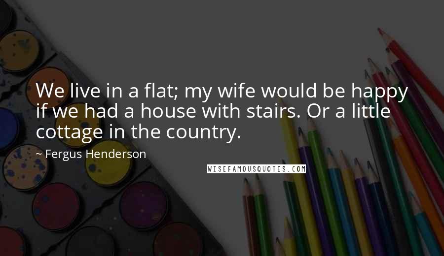 Fergus Henderson Quotes: We live in a flat; my wife would be happy if we had a house with stairs. Or a little cottage in the country.