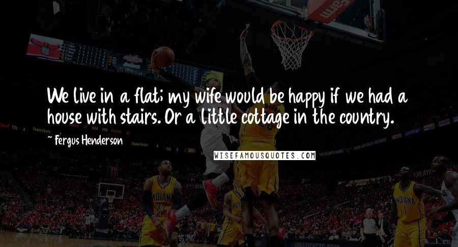 Fergus Henderson Quotes: We live in a flat; my wife would be happy if we had a house with stairs. Or a little cottage in the country.