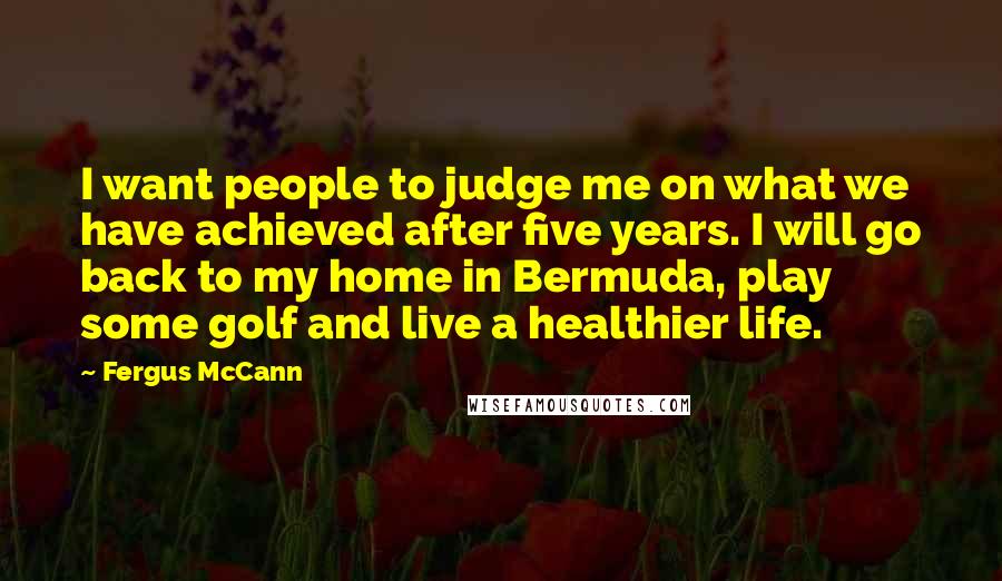 Fergus McCann Quotes: I want people to judge me on what we have achieved after five years. I will go back to my home in Bermuda, play some golf and live a healthier life.