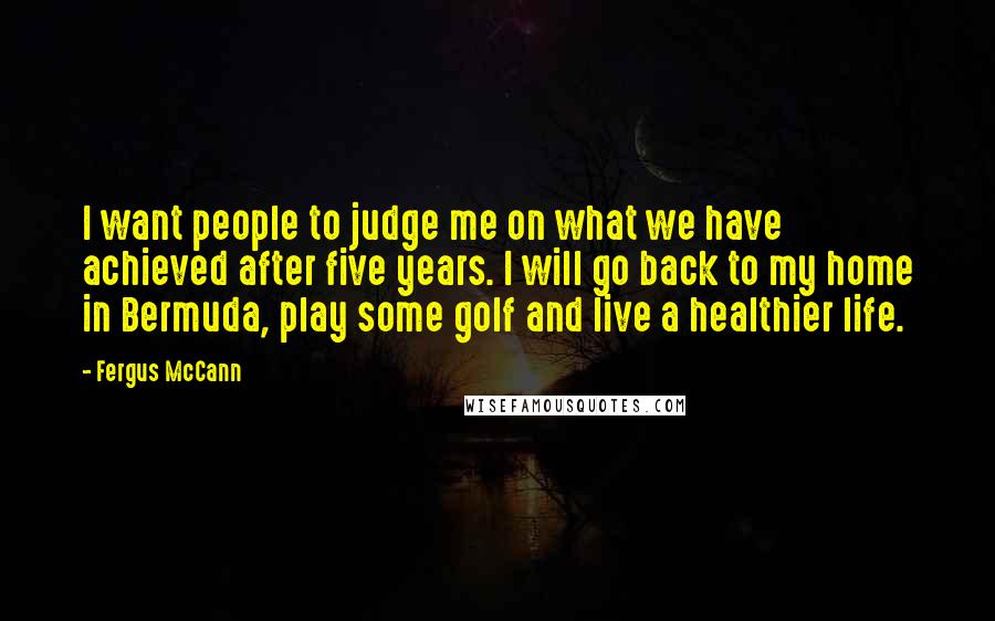 Fergus McCann Quotes: I want people to judge me on what we have achieved after five years. I will go back to my home in Bermuda, play some golf and live a healthier life.