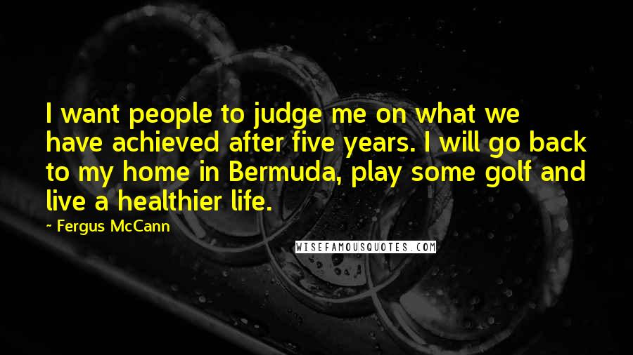 Fergus McCann Quotes: I want people to judge me on what we have achieved after five years. I will go back to my home in Bermuda, play some golf and live a healthier life.