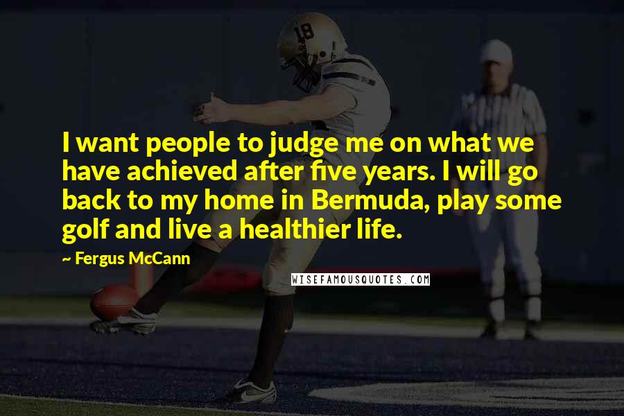 Fergus McCann Quotes: I want people to judge me on what we have achieved after five years. I will go back to my home in Bermuda, play some golf and live a healthier life.