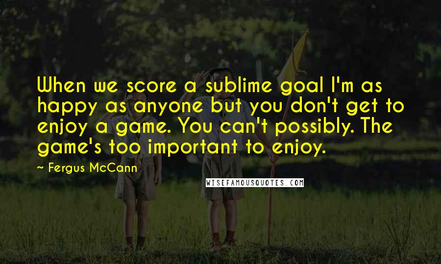 Fergus McCann Quotes: When we score a sublime goal I'm as happy as anyone but you don't get to enjoy a game. You can't possibly. The game's too important to enjoy.