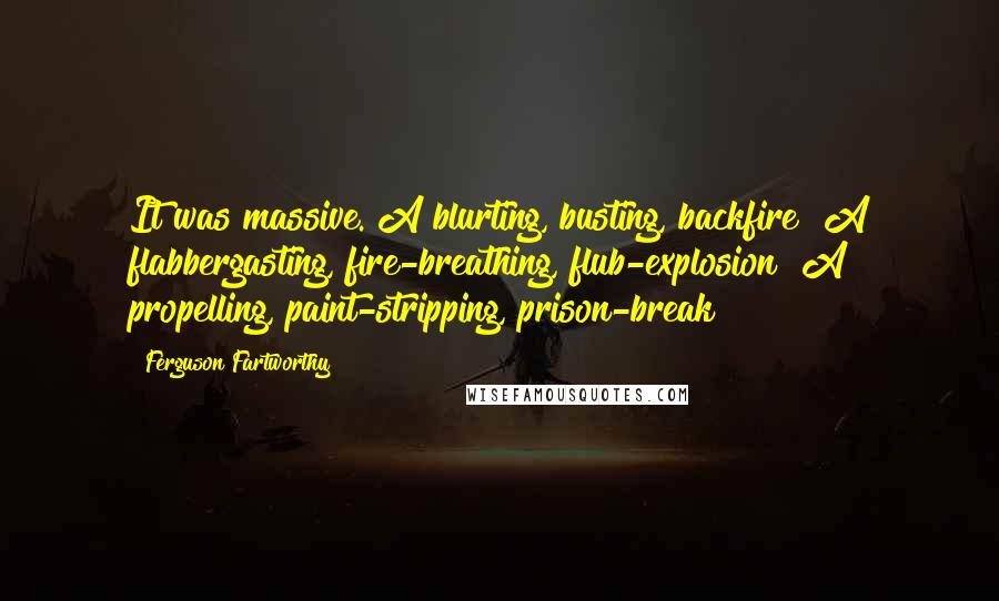 Ferguson Fartworthy Quotes: It was massive. A blurting, busting, backfire! A flabbergasting, fire-breathing, flub-explosion! A propelling, paint-stripping, prison-break!