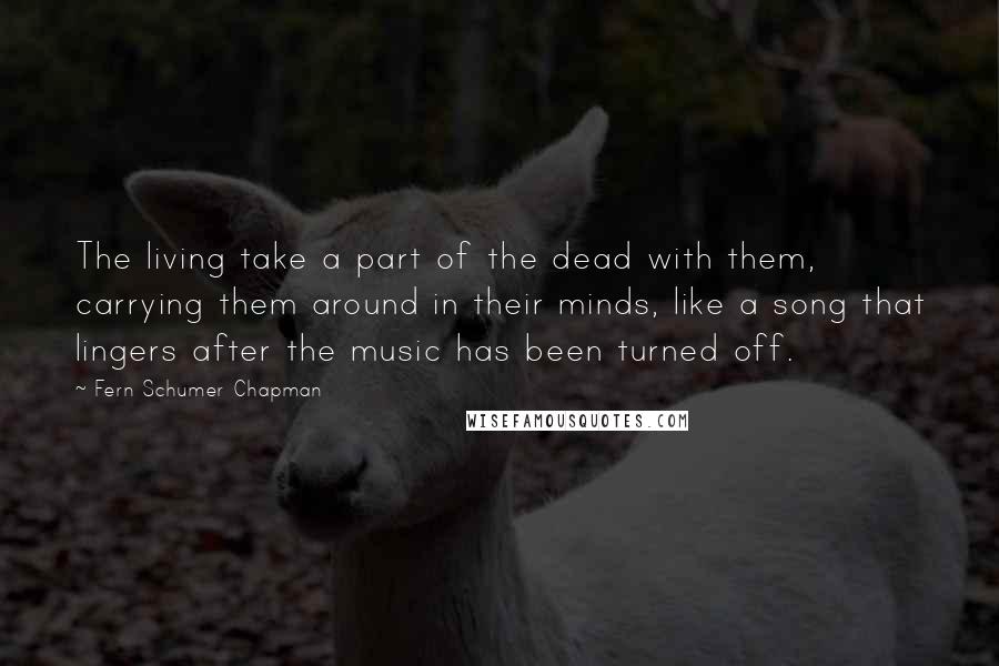 Fern Schumer Chapman Quotes: The living take a part of the dead with them, carrying them around in their minds, like a song that lingers after the music has been turned off.