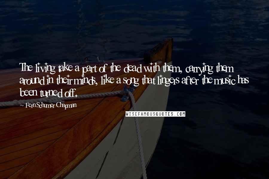 Fern Schumer Chapman Quotes: The living take a part of the dead with them, carrying them around in their minds, like a song that lingers after the music has been turned off.