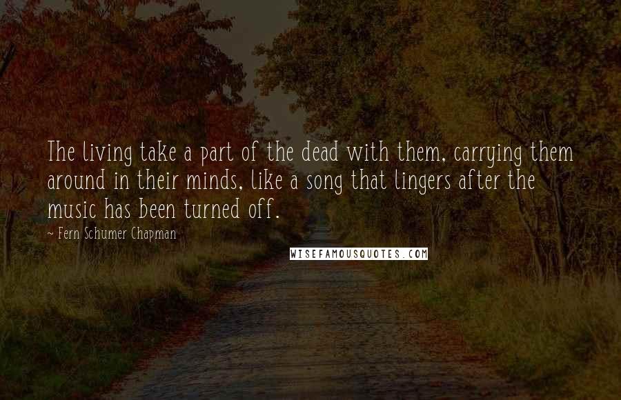 Fern Schumer Chapman Quotes: The living take a part of the dead with them, carrying them around in their minds, like a song that lingers after the music has been turned off.