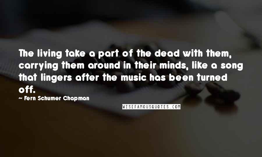 Fern Schumer Chapman Quotes: The living take a part of the dead with them, carrying them around in their minds, like a song that lingers after the music has been turned off.