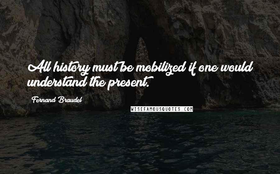 Fernand Braudel Quotes: All history must be mobilized if one would understand the present.