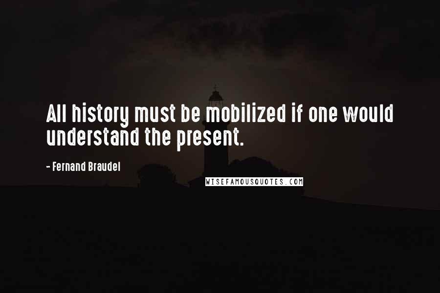 Fernand Braudel Quotes: All history must be mobilized if one would understand the present.