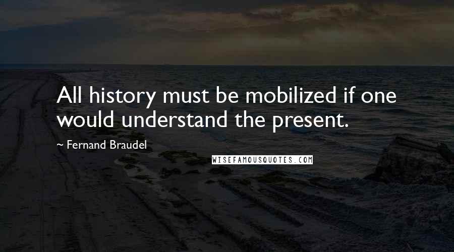 Fernand Braudel Quotes: All history must be mobilized if one would understand the present.