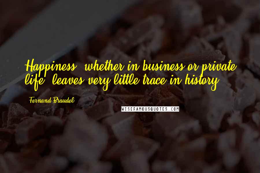 Fernand Braudel Quotes: Happiness, whether in business or private life, leaves very little trace in history.