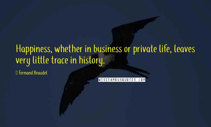 Fernand Braudel Quotes: Happiness, whether in business or private life, leaves very little trace in history.