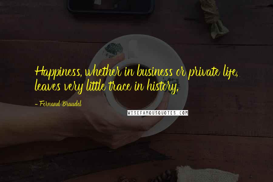 Fernand Braudel Quotes: Happiness, whether in business or private life, leaves very little trace in history.