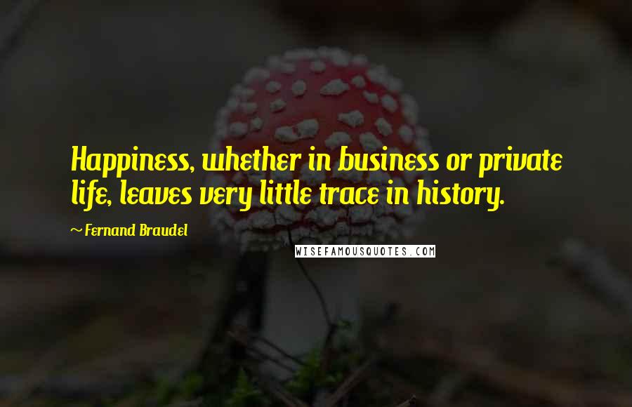 Fernand Braudel Quotes: Happiness, whether in business or private life, leaves very little trace in history.