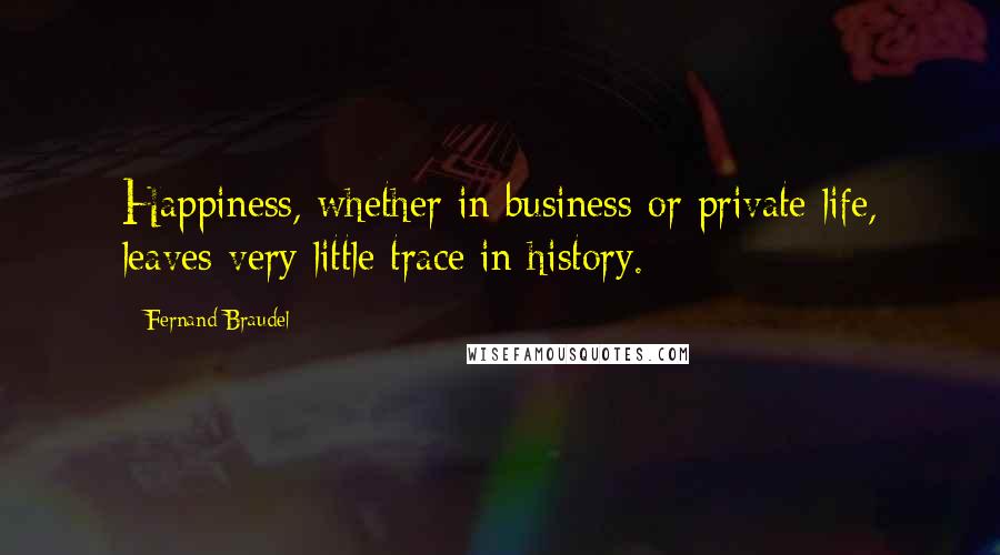 Fernand Braudel Quotes: Happiness, whether in business or private life, leaves very little trace in history.