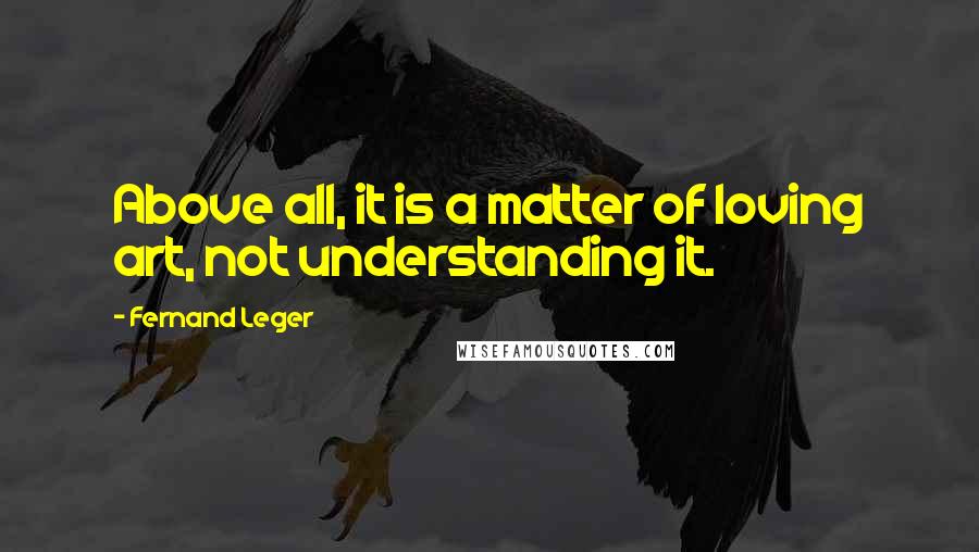 Fernand Leger Quotes: Above all, it is a matter of loving art, not understanding it.