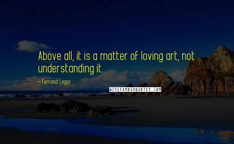 Fernand Leger Quotes: Above all, it is a matter of loving art, not understanding it.