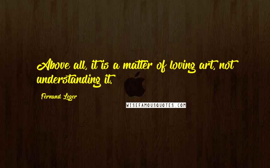 Fernand Leger Quotes: Above all, it is a matter of loving art, not understanding it.