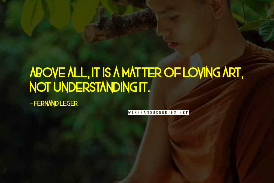 Fernand Leger Quotes: Above all, it is a matter of loving art, not understanding it.