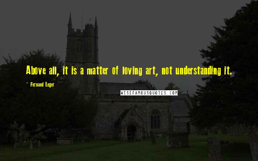 Fernand Leger Quotes: Above all, it is a matter of loving art, not understanding it.