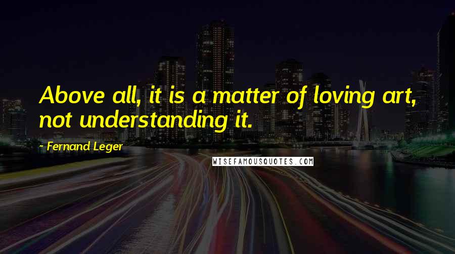 Fernand Leger Quotes: Above all, it is a matter of loving art, not understanding it.