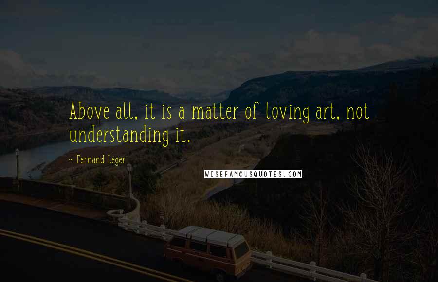 Fernand Leger Quotes: Above all, it is a matter of loving art, not understanding it.