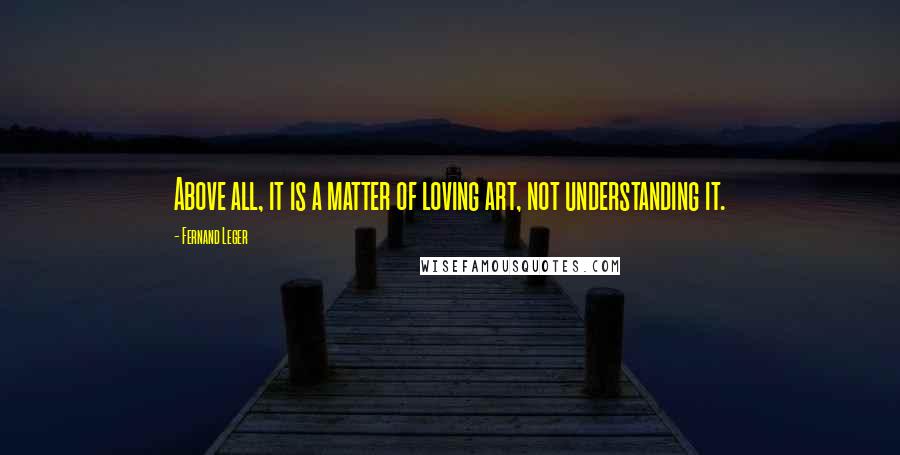 Fernand Leger Quotes: Above all, it is a matter of loving art, not understanding it.