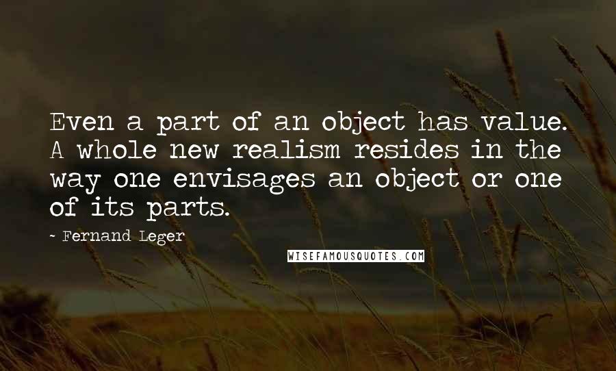 Fernand Leger Quotes: Even a part of an object has value. A whole new realism resides in the way one envisages an object or one of its parts.