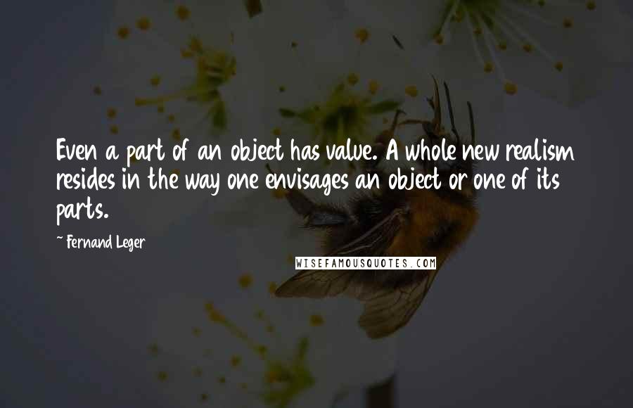 Fernand Leger Quotes: Even a part of an object has value. A whole new realism resides in the way one envisages an object or one of its parts.