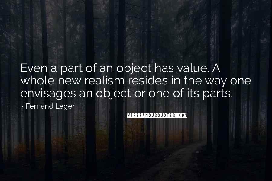 Fernand Leger Quotes: Even a part of an object has value. A whole new realism resides in the way one envisages an object or one of its parts.