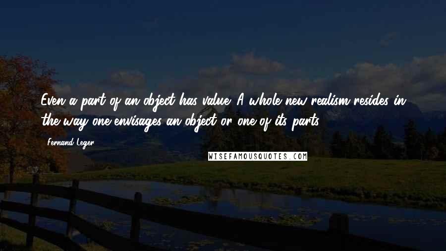 Fernand Leger Quotes: Even a part of an object has value. A whole new realism resides in the way one envisages an object or one of its parts.