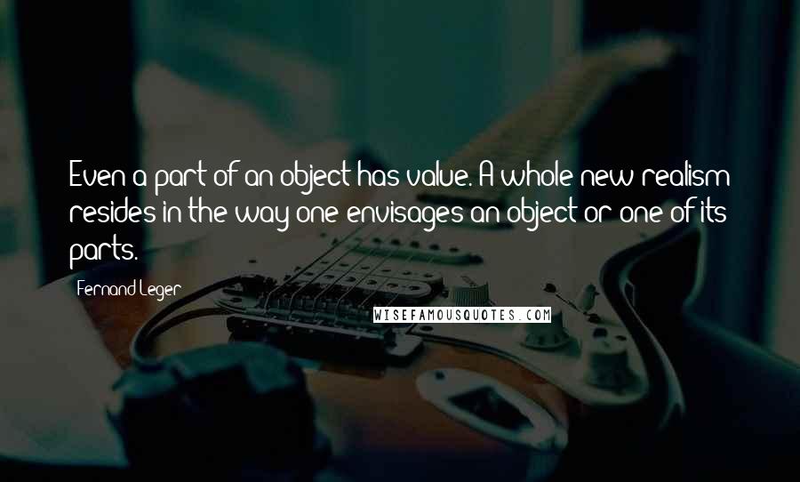 Fernand Leger Quotes: Even a part of an object has value. A whole new realism resides in the way one envisages an object or one of its parts.