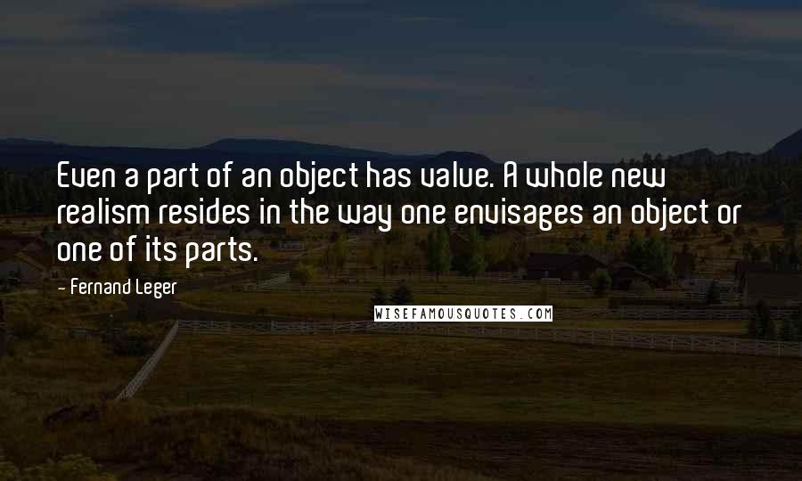 Fernand Leger Quotes: Even a part of an object has value. A whole new realism resides in the way one envisages an object or one of its parts.