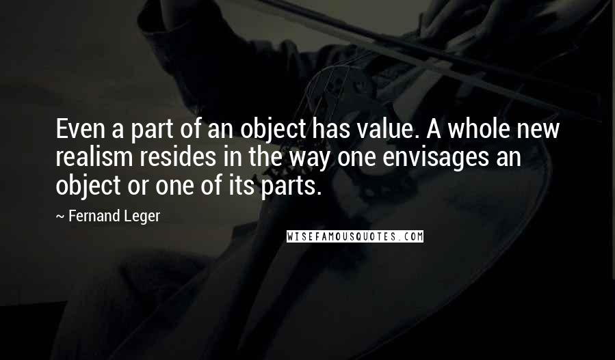 Fernand Leger Quotes: Even a part of an object has value. A whole new realism resides in the way one envisages an object or one of its parts.