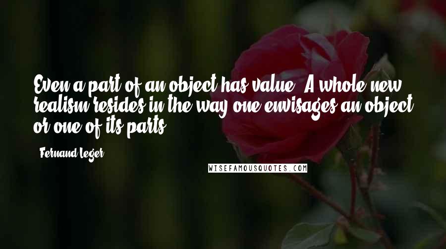 Fernand Leger Quotes: Even a part of an object has value. A whole new realism resides in the way one envisages an object or one of its parts.