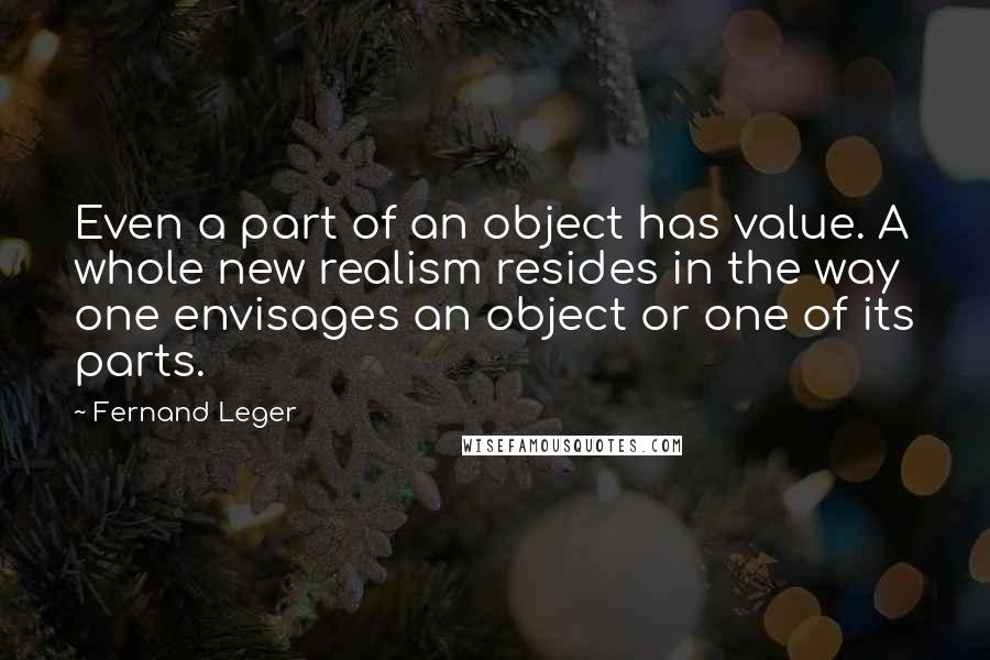 Fernand Leger Quotes: Even a part of an object has value. A whole new realism resides in the way one envisages an object or one of its parts.