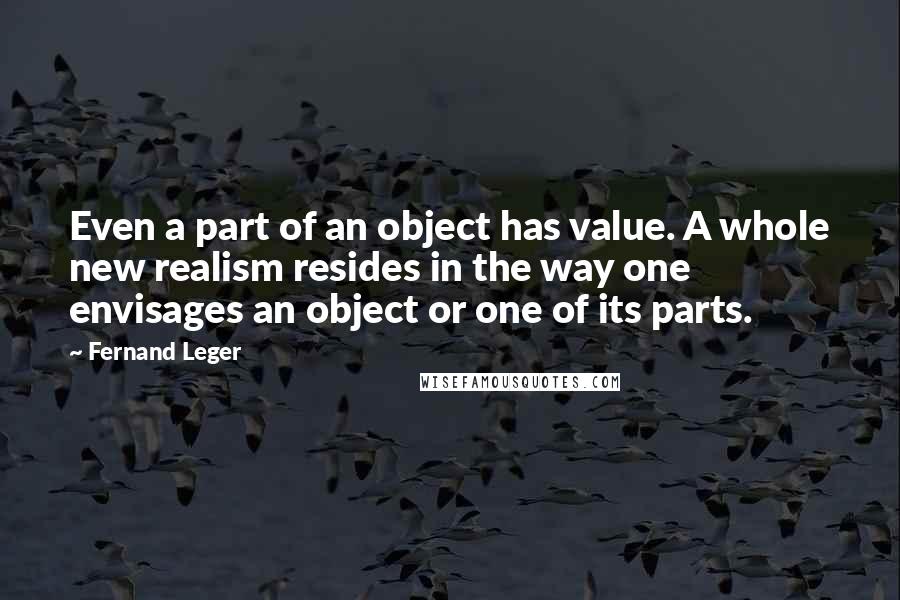 Fernand Leger Quotes: Even a part of an object has value. A whole new realism resides in the way one envisages an object or one of its parts.