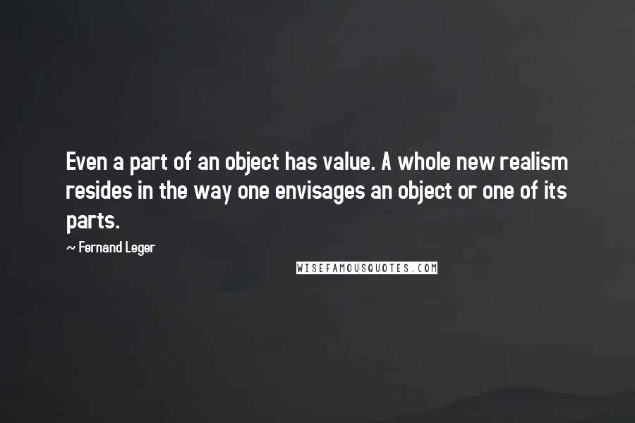 Fernand Leger Quotes: Even a part of an object has value. A whole new realism resides in the way one envisages an object or one of its parts.