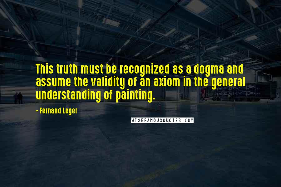 Fernand Leger Quotes: This truth must be recognized as a dogma and assume the validity of an axiom in the general understanding of painting.